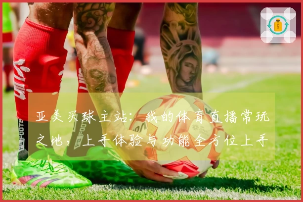亚美买球主站：我的体育直播常玩之地，上手体验与功能全方位上手分享