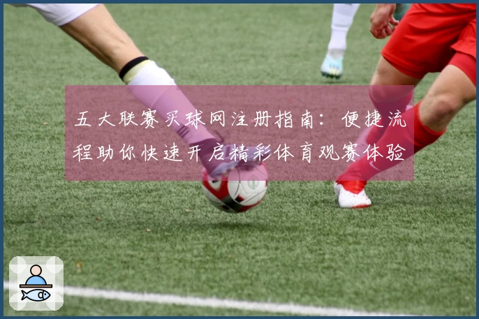 五大联赛买球网注册指南：便捷流程助你快速开启精彩体育观赛体验