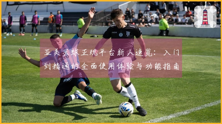 亚美买球正规平台新人速览：入门到精通的全面使用体验与功能指南