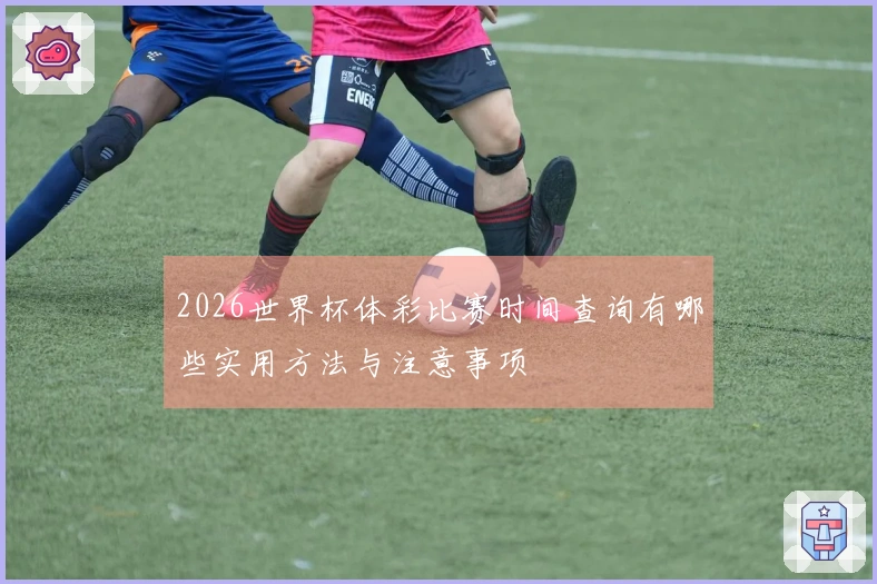 2026世界杯体彩比赛时间查询有哪些实用方法与注意事项