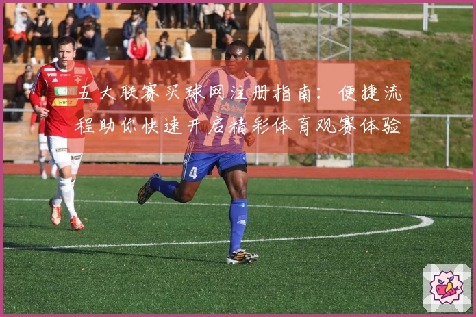 五大联赛买球网注册指南：便捷流程助你快速开启精彩体育观赛体验