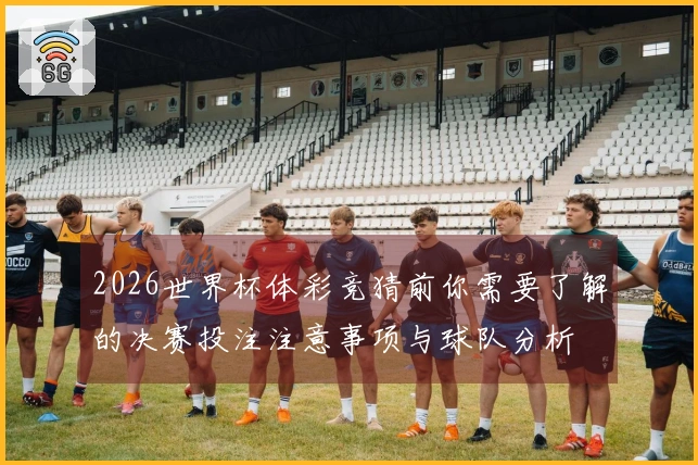 2026世界杯体彩竞猜前你需要了解的决赛投注注意事项与球队分析