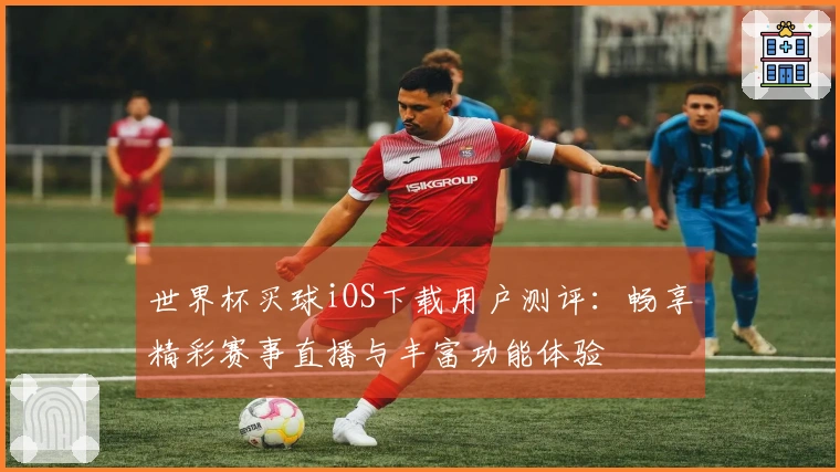 世界杯买球iOS下载用户测评：畅享精彩赛事直播与丰富功能体验